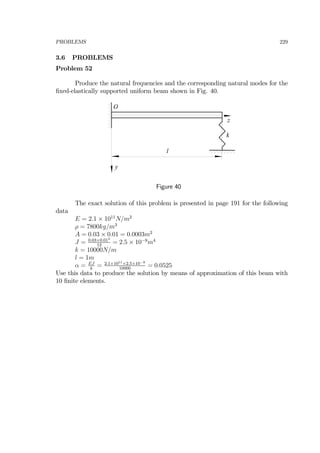 PROBLEMS 229
3.6 PROBLEMS
Problem 52
Produce the natural frequencies and the corresponding natural modes for the
ﬁxed-elastically supported uniform beam shown in Fig. 40.
z
l
k
y
O
Figure 40
The exact solution of this problem is presented in page 191 for the following
data
E = 2.1 × 1011
N/m2
ρ = 7800kg/m3
A = 0.03 × 0.01 = 0.0003m2
J = 0.03×0.013
12
= 2.5 × 10−9
m4
k = 10000N/m
l = 1m
α = EJ
k
= 2.1×1011×2.5×10−9
10000
= 0.0525
Use this data to produce the solution by means of approximation of this beam with
10 ﬁnite elements.
 