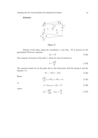 MODELLING OF ONE-DEGREE-OF-FREEDOM SYSTEM 23
Solution
O
k c
l
b
a
1
m
ϕ
Figure 17
Motion of the plate along the coordinate ϕ (see Fig. 17) is govern by the
generalized Newton’s equation
I ¨ϕ = M (1.22)
The moment of inertia of the plate 1 about its axis of rotation is
I =
mb2
6
(1.23)
The moment which act on the plate due to the interaction with the spring k and the
damper c is
M = −kl2
ϕ − cb2
˙ϕ (1.24)
Hence
mb2
6
¨ϕ + kl2
ϕ + cb2
˙ϕ = 0 (1.25)
or
¨ϕ + 2ςωn ˙ϕ + ω2
nϕ = 0 (1.26)
where
ω2
n =
6kl2
mb2
2ςωn =
6c
m
(1.27)
 