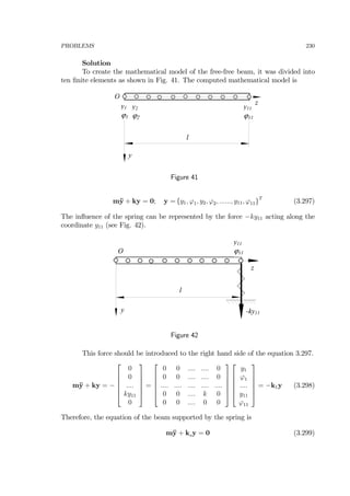 PROBLEMS 230
Solution
To create the mathematical model of the free-free beam, it was divided into
ten ﬁnite elements as shown in Fig. 41. The computed mathematical model is
z
l
y
O
y1
ϕ1
y2
ϕ2
y11
ϕ11
Figure 41
m¨y + ky = 0; y = {y1, ϕ1, y2, ϕ2, ......, y11, ϕ11}T
(3.297)
The inﬂuence of the spring can be represented by the force −ky11 acting along the
coordinate y11 (see Fig. 42).
z
l
-ky11y
O
y11
ϕ11
Figure 42
This force should be introduced to the right hand side of the equation 3.297.
m¨y + ky = −
⎡
⎢
⎢
⎢
⎢
⎣
0
0
....
ky11
0
⎤
⎥
⎥
⎥
⎥
⎦
=
⎡
⎢
⎢
⎢
⎢
⎣
0 0 .... .... 0
0 0 .... .... 0
.... .... .... .... ....
0 0 .... k 0
0 0 .... 0 0
⎤
⎥
⎥
⎥
⎥
⎦
⎡
⎢
⎢
⎢
⎢
⎣
y1
ϕ1
....
y11
ϕ11
⎤
⎥
⎥
⎥
⎥
⎦
= −k1y (3.298)
Therefore, the equation of the beam supported by the spring is
m¨y + ksy = 0 (3.299)
 