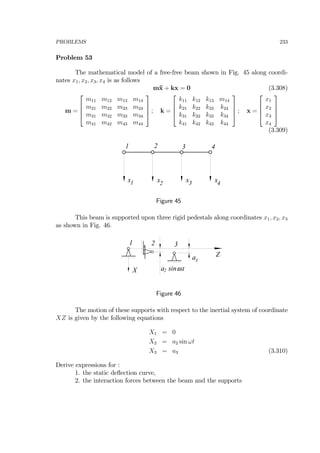 PROBLEMS 233
Problem 53
The mathematical model of a free-free beam shown in Fig. 45 along coordi-
nates x1, x2, x3, x4 is as follows
m¨x + kx = 0 (3.308)
m =
⎡
⎢
⎢
⎣
m11 m12 m13 m14
m21 m22 m23 m24
m31 m32 m33 m34
m41 m42 m43 m44
⎤
⎥
⎥
⎦ ; k =
⎡
⎢
⎢
⎣
k11 k12 k13 m14
k21 k22 k23 k24
k31 k32 k33 k34
k41 k42 k43 k44
⎤
⎥
⎥
⎦ ; x =
⎡
⎢
⎢
⎣
x1
x2
x3
x4
⎤
⎥
⎥
⎦
(3.309)
x1 x2
x3 x4
1 2 3 4
Figure 45
This beam is supported upon three rigid pedestals along coordinates x1, x2, x3
as shown in Fig. 46.
1 2
3
Z
X
a
3
a sinωt2
Figure 46
The motion of these supports with respect to the inertial system of coordinate
XZ is given by the following equations
X1 = 0
X2 = a2 sin ωt
X3 = a3 (3.310)
Derive expressions for :
1. the static deﬂection curve,
2. the interaction forces between the beam and the supports
 