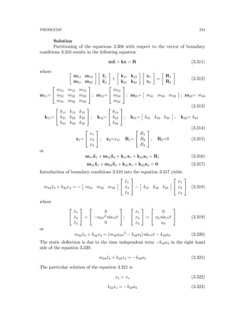 PROBLEMS 234
Solution
Partitioning of the equations 3.308 with respect to the vector of boundary
conditions 3.310 results in the following equation
m¨x + kx = R (3.311)
where ∙
m11 m12
m21 m22
¸ ∙
¨x1
¨x2
¸
+
∙
k11 k12
k21 k22
¸ ∙
x1
x2
¸
=
∙
R1
R2
¸
(3.312)
m11=
⎡
⎣
m11 m12 m13
m21 m22 m23
m31 m32 m33
⎤
⎦ ; m12=
⎡
⎣
m14
m24
m34
⎤
⎦ ; m21=
£
m41 m42 m43
¤
; m22= m44
(3.313)
k11=
⎡
⎣
k11 k12 k13
k21 k22 k23
k31 k32 k33
⎤
⎦ ; k12=
⎡
⎣
k14
k24
k34
⎤
⎦ ; k21=
£
k41 k42 k43
¤
; k22= k44
(3.314)
x1=
⎡
⎣
x1
x2
x3
⎤
⎦ ; x2=x4; R1=
⎡
⎣
R1
R2
R3
⎤
⎦ ; R2=0 (3.315)
or
m11¨x1 + m12¨x2 + k11x1 + k12x2 = R1 (3.316)
m21¨x1 + m22¨x2 + k21x1 + k22x2 = 0 (3.317)
Introduction of boundary conditions 3.310 into the equation 3.317 yields
m44¨x4 + k44x4 = −
£
m41 m42 m43
¤
⎡
⎣
¨x1
¨x2
¨x3
⎤
⎦ −
£
k41 k42 k43
¤
⎡
⎣
x1
x2
x3
⎤
⎦ (3.318)
where
⎡
⎣
¨x1
¨x2
¨x3
⎤
⎦ =
⎡
⎣
0
−a2ω2
sin ωt
0
⎤
⎦ ;
⎡
⎣
x1
x2
x3
⎤
⎦ =
⎡
⎣
0
a2 sin ωt
a3
⎤
⎦ (3.319)
or
m44¨x4 + k44x4 = (m42a2ω2
− k42a2) sin ωt − k43a3 (3.320)
The static deﬂection is due to the time independent term −k43a3 in the right hand
side of the equation 3.320.
m44¨x4 + k44x4 = −k43a3 (3.321)
The particular solution of the equation 3.321 is
x4 = xs (3.322)
k44xs = −k43a3 (3.323)
 