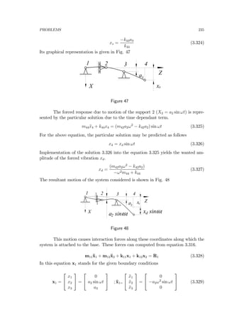 PROBLEMS 235
xs =
−k43a3
k44
(3.324)
Its graphical representation is given in Fig. 47
1 2
3
Z
X
a
3 4
xs
Figure 47
The forced response due to motion of the support 2 (X2 = a2 sin ωt) is repre-
sented by the particular solution due to the time dependant term.
m44¨x4 + k44x4 = (m42a2ω2
− k42a2) sin ωt (3.325)
For the above equation, the particular solution may be predicted as follows
x4 = xd sin ωt (3.326)
Implementation of the solution 3.326 into the equation 3.325 yields the wanted am-
plitude of the forced vibration xd.
xd =
(m42a2ω2
− k42a2)
−ω2m44 + k44
(3.327)
The resultant motion of the system considered is shown in Fig. 48
1 2
3
Z
X
a
3 4
xs
a sinωt2
x sinωtd
Figure 48
This motion causes interaction forces along these coordinates along which the
system is attached to the base. These forces can computed from equation 3.316.
m11¨x1 + m12¨x2 + k11x1 + k12x2 = R1 (3.328)
In this equation x1 stands for the given boundary conditions
x1 =
⎡
⎣
x1
x2
x3
⎤
⎦ =
⎡
⎣
0
a2 sin ωt
a3
⎤
⎦ ; ¨x1=
⎡
⎣
¨x1
¨x2
¨x3
⎤
⎦ =
⎡
⎣
0
−a2ω2
sin ωt
0
⎤
⎦ (3.329)
 
