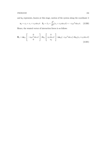 PROBLEMS 236
and x2 represents, known at this stage, motion of the system along the coordinate 4
x2 = x4 = xs + xd sin ωt ¨x2 = ¨x4 =
d2
dt2
(xs + xd sin ωt) = −xdω2
sin ωt; (3.330)
Hence, the wanted vector of interaction forces is as follows
R1 = m11
⎡
⎣
0
−a2ω2
sin ωt
0
⎤
⎦+k11
⎡
⎣
0
a2 sin ωt
a3
⎤
⎦+m12(−xdω2
sin ω)+k12(xs+xd sin ωt)
(3.331)
 