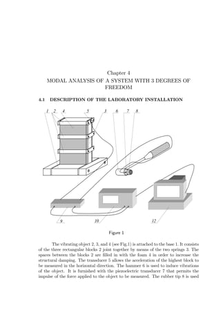 Chapter 4
MODAL ANALYSIS OF A SYSTEM WITH 3 DEGREES OF
FREEDOM
4.1 DESCRIPTION OF THE LABORATORY INSTALLATION
1 2 34 5 6 7 8
9 10 12
Figure 1
The vibrating object 2, 3, and 4 (see Fig.1) is attached to the base 1. It consists
of the three rectangular blocks 2 joint together by means of the two springs 3. The
spaces between the blocks 2 are ﬁlled in with the foam 4 in order to increase the
structural damping. The transducer 5 allows the acceleration of the highest block to
be measured in the horizontal direction. The hammer 6 is used to induce vibrations
of the object. It is furnished with the piezoelectric transducer 7 that permits the
impulse of the force applied to the object to be measured. The rubber tip 8 is used
 