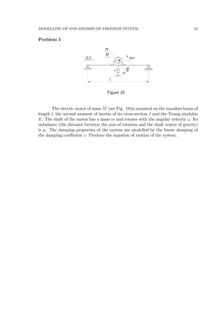MODELLING OF ONE-DEGREE-OF-FREEDOM SYSTEM 24
Problem 5
E,I
M
m
ω t
l
c
µ
Figure 18
The electric motor of mass M (see Fig. 18)is mounted on the massless beam of
length l, the second moment of inertia of its cross-section I and the Young modulus
E. The shaft of the motor has a mass m and rotates with the angular velocity ω. Its
unbalance (the distance between the axis of rotation and the shaft centre of gravity)
is µ. The damping properties of the system are modelled by the linear damping of
the damping coeﬃcient c. Produce the equation of motion of the system.
 