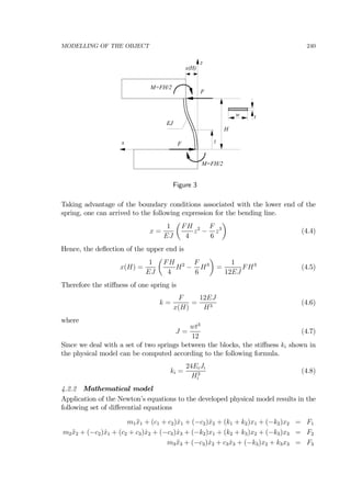 MODELLING OF THE OBJECT 240
z
x
H
x(H)
z
w t
F
F
M=FH/2
M=FH/2
EJ
Figure 3
Taking advantage of the boundary conditions associated with the lower end of the
spring, one can arrived to the following expression for the bending line.
x =
1
EJ
µ
FH
4
z2
−
F
6
z3
¶
(4.4)
Hence, the deﬂection of the upper end is
x(H) =
1
EJ
µ
FH
4
H2
−
F
6
H3
¶
=
1
12EJ
FH3
(4.5)
Therefore the stiﬀness of one spring is
k =
F
x(H)
=
12EJ
H3
(4.6)
where
J =
wt3
12
(4.7)
Since we deal with a set of two springs between the blocks, the stiﬀness ki shown in
the physical model can be computed according to the following formula.
ki =
24EiJi
H3
i
(4.8)
4.2.2 Mathematical model
Application of the Newton’s equations to the developed physical model results in the
following set of diﬀerential equations
m1¨x1 + (c1 + c2) ˙x1 + (−c2) ˙x2 + (k1 + k2)x1 + (−k2)x2 = F1
m2¨x2 + (−c2) ˙x1 + (c2 + c3) ˙x2 + (−c3) ˙x3 + (−k2)x1 + (k2 + k3)x2 + (−k3)x3 = F2
m3¨x3 + (−c3) ˙x2 + c3 ˙x3 + (−k3)x2 + k3x3 = F3
 