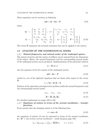 ANALYSIS OF THE MATHEMATICAL MODEL 241
These equations can be rewritten as following
m¨x + c˙x + kx = F (4.9)
where
m =
⎡
⎣
m1 0 0
0 m2 0
0 0 m3
⎤
⎦ ; c =
⎡
⎣
c1 + c2 −c2 0
−c2 c2 + c3 −c3
0 −c3 c3
⎤
⎦
k =
⎡
⎣
k1 + k2 −k2 0
−k2 k2 + k3 −k3
0 −k3 k3
⎤
⎦ ; x =
⎡
⎣
x1
x2
x3
⎤
⎦ ; F =
⎡
⎣
F1
F2
F3
⎤
⎦ (4.10)
The vector F represents the external excitation that can be applied to the system.
4.3 ANALYSIS OF THE MATHEMATICAL MODEL
4.3.1 Natural frequencies and natural modes of the undamped system.
The matrix of inertia and the matrix of stiﬀness can be assessed from the dimensions
of the object. Hence, the natural frequencies and the corresponding natural modes
of the undamped system can be produced. Implementation of the particular solution
x = X cos ωt (4.11)
into the equation of the free motion of the undamped system
m¨x + kx = F (4.12)
results in a set of the algebraic equations that are linear with respect to the vector
X. ¡
−ω2
m + k
¢
X = 0 (4.13)
Solution of the eigenvalue and eigenvector problem yields the natural frequencies and
the corresponding natural modes.
±ω1, ±ω2, ±ω3 (4.14)
Ξ = [Ξ1, Ξ2, Ξ2] (4.15)
For detailed explanation see pages 102 to 105
4.3.2 Equations of motion in terms of the normal coordinates - transfer
functions
If one assume that the damping matrix is of the following form
c =µm+κk (4.16)
the equations of motion 4.9 can be expressed in terms of the normal coordinates
η = Ξ−1
x (see section normal coordinates - modal damping page 105)
¨ηn + 2ξnωn ˙ηn + ω2
nηn = ΞT
n F(t), n = 1, 2, 3 (4.17)
 