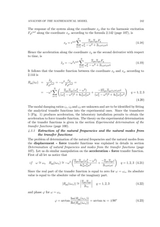 ANALYSIS OF THE MATHEMATICAL MODEL 242
The response of the system along the coordinate xp due to the harmonic excitation
Fqeiωt
along the coordinate xq, according to the formula 2.142 (page 107), is
xp = eiωt
NX
n=1
ΞpnΞqnFq
ω2
n − ω2 + 2ςnωnωi
(4.18)
Hence the acceleration along the coordinate xp as the second derivative with respect
to time, is
¨xp = −ω2
eiωt
NX
n=1
ΞpnΞqnFq
ω2
n − ω2 + 2ςnωnωi
(4.19)
It follows that the transfer function between the coordinate xp and xq, according to
2.144 is
Rpq(iω) =
¨xp
Fqeiωt
= −ω2 xp
Fqeiωt
=
= −ω2
NX
n=1
µ
ΞpnΞqn(ω2
n − ω2
)
(ω2
n − ω2)2 + 4ς2
nω2
nω2
+
−2ΞpnΞqnςnωnωi
(ω2
n − ω2)2 + 4ς2
nω2
nω2
¶
q = 1, 2, 3
(4.20)
The modal damping ratios ς1, ς2 and ς3 are unknown and are to be identiﬁed by ﬁtting
the analytical transfer functions into the experimental ones. Since the transducer
5 (Fig. 1) produces acceleration, the laboratory installation permits to obtain the
acceleration to force transfer function. The theory on the experimental determination
of the transfer functions is given in the section Experimental determination of the
transfer functions (page 100).
4.3.3 Extraction of the natural frequencies and the natural modes from
the transfer functions
The problem of determination of the natural frequencies and the natural modes from
the displacement - force transfer functions was explained in details in section
Determination of natural frequencies and modes from the transfer functions (page
107). Let us do similar manipulation on the acceleration - force transfer function.
First of all let us notice that
if ω ∼= ωn Rpq(iωn) ∼= −ω2
µ
ΞpnΞqn(ω2
n − ω2
)
4ς2
nω2
nω2
+
−ΞpnΞqni
2ςnωnω
¶
q = 1, 2, 3 (4.21)
Since the real part of the transfer function is equal to zero for ω = ωn, its absolute
value is equal to the absolute value of the imaginary part.
|Rpq(iωn)| ∼=
¯
¯
¯
¯
ΞpnΞqn
2ςn
¯
¯
¯
¯ q = 1, 2, 3 (4.22)
and phase ϕ for ω = ωn
ϕ = arctan
Im(Rpq(iωn))
Re(Rpq(iωn))
= arctan ∞ = ±90o
(4.23)
 