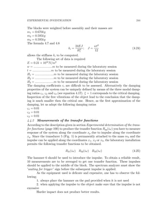 EXPERIMENTAL INVESTIGATION 244
The blocks were weighted before assembly and their masses are
m1 = 0.670kg
m2 = 0.595kg
m3 = 0.595kg
The formula 4.7 and 4.8
ki =
24EJ
H3
i
; J =
wt3
12
(4.24)
allows the stiﬀness ki to be computed.
The following set of data is required
E = 0.21 × 1012
N/m2
w = ......................m to be measured during the laboratory session
t = ......................m to be measured during the laboratory session
H1 = ......................m to be measured during the laboratory session
H2 = ......................m to be measured during the laboratory session
H3 = ......................m to be measured during the laboratory session
The damping coeﬃcients ci are diﬃcult to be assessed. Alternatively the damping
properties of the system can be uniquely deﬁned by means of the three modal damp-
ing ratios ς1, ς2 and ς3 (see equation 4.17). ξ = 1 corresponds to the critical damping.
Inspection of the free vibrations of the object lead to the conclusion that the damp-
ing is much smaller then the critical one. Hence, as the ﬁrst approximation of the
damping, let us adopt the following damping ratios
ς1 = 0.01
ς2 = 0.01
ς2 = 0.01
4.4.2 Measurements of the transfer functions
According to the description given in section Experimental determination of the trans-
fer functions (page 100) to produce the transfer function Rpq(iω) you have to measure
response of the system along the coordinate xp due to impulse along the coordinate
xq. Since the transducer 5 (Fig. 1) is permanently attached to the mass m3 and the
impulse can be applied along the coordinates x1, x2 or x3, the laboratory installation
permits the following transfer functions to be obtained.
R31(iω) R32(iω) R33(iω) (4.25)
The hammer 6 should be used to introduce the impulse. To obtain a reliable result,
10 measurements are to be averaged to get one transfer function. These impulses
should be applied to the middle of the block. The spectrum analyzer must show the
’waiting for trigger’ sign before the subsequent impulse is applied.
As the equipment used is delicate and expensive, one has to observe the fol-
lowing;
1. always place the hammer on the pad provided when it is not used
2. when applying the impulse to the object make sure that the impulse is not
excessive
Harder impact does not produce better results.
 
