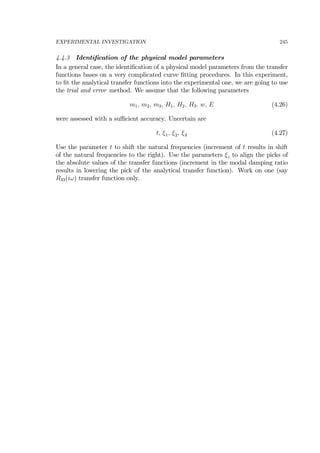 EXPERIMENTAL INVESTIGATION 245
4.4.3 Identiﬁcation of the physical model parameters
In a general case, the identiﬁcation of a physical model parameters from the transfer
functions bases on a very complicated curve ﬁtting procedures. In this experiment,
to ﬁt the analytical transfer functions into the experimental one, we are going to use
the trial and error method. We assume that the following parameters
m1, m2, m3, H1, H2, H3, w, E (4.26)
were assessed with a suﬃcient accuracy. Uncertain are
t, ξ1, ξ2, ξ3 (4.27)
Use the parameter t to shift the natural frequencies (increment of t results in shift
of the natural frequencies to the right). Use the parameters ξi to align the picks of
the absolute values of the transfer functions (increment in the modal damping ratio
results in lowering the pick of the analytical transfer function). Work on one (say
R33(iω) transfer function only.
 
