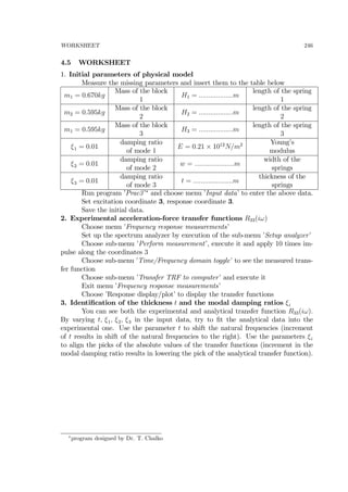 WORKSHEET 246
4.5 WORKSHEET
1. Initial parameters of physical model
Measure the missing parameters and insert them to the table below
m1 = 0.670kg
Mass of the block
1
H1 = ..................m
length of the spring
1
m2 = 0.595kg
Mass of the block
2
H2 = ..................m
length of the spring
2
m1 = 0.595kg
Mass of the block
3
H3 = ..................m
length of the spring
3
ξ1 = 0.01
damping ratio
of mode 1
E = 0.21 × 1012
N/m2 Young’s
modulus
ξ2 = 0.01
damping ratio
of mode 2
w = .....................m
width of the
springs
ξ3 = 0.01
damping ratio
of mode 3
t = .....................m
thickness of the
springs
Run program ’Prac3’∗
and choose menu ’Input data’ to enter the above data.
Set excitation coordinate 3, response coordinate 3.
Save the initial data.
2. Experimental acceleration-force transfer functions R33(iω)
Choose menu ’Frequency response measurements’
Set up the spectrum analyzer by execution of the sub-menu ’Setup analyzer’
Choose sub-menu ’Perform measurement’, execute it and apply 10 times im-
pulse along the coordinates 3
Choose sub-menu ’Time/Frequency domain toggle’ to see the measured trans-
fer function
Choose sub-menu ’Transfer TRF to computer’ and execute it
Exit menu ’Frequency response measurements’
Choose ’Response display/plot’ to display the transfer functions
3. Identiﬁcation of the thickness t and the modal damping ratios ξi
You can see both the experimental and analytical transfer function R33(iω).
By varying t, ξ1, ξ2, ξ3 in the input data, try to ﬁt the analytical data into the
experimental one. Use the parameter t to shift the natural frequencies (increment
of t results in shift of the natural frequencies to the right). Use the parameters ξi
to align the picks of the absolute values of the transfer functions (increment in the
modal damping ratio results in lowering the pick of the analytical transfer function).
∗
program designed by Dr. T. Chalko
 