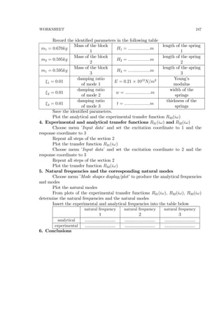 WORKSHEET 247
Record the identiﬁed parameters in the following table
m1 = 0.670kg
Mass of the block
1
H1 = ..................m
length of the spring
1
m2 = 0.595kg
Mass of the block
2
H2 = ..................m
length of the spring
2
m1 = 0.595kg
Mass of the block
3
H3 = ..................m
length of the spring
3
ξ1 = 0.01
damping ratio
of mode 1
E = 0.21 × 1012
N/m2 Young’s
modulus
ξ2 = 0.01
damping ratio
of mode 2
w = .....................m
width of the
springs
ξ3 = 0.01
damping ratio
of mode 3
t = .....................m
thickness of the
springs
Save the identiﬁed parameters.
Plot the analytical and the experimental transfer function R33(iω)
4. Experimental and analytical transfer functions R31(iω) and R32(iω)
Choose menu ’Input data’ and set the excitation coordinate to 1 and the
response coordinate to 3
Repeat all steps of the section 2
Plot the transfer function R31(iω)
Choose menu ’Input data’ and set the excitation coordinate to 2 and the
response coordinate to 3
Repeat all steps of the section 2
Plot the transfer function R32(iω)
5. Natural frequencies and the corresponding natural modes
Choose menu ’Mode shapes display/plot’ to produce the analytical frequencies
and modes
Plot the natural modes
From plots of the experimental transfer functions R31(iω), R32(iω), R33(iω)
determine the natural frequencies and the natural modes
Insert the experimental and analytical frequencies into the table below
natural frequency
1
natural frequency
2
natural frequency
3
analytical ......................... ......................... .........................
experimental ......................... ......................... .........................
6. Conclusions
 