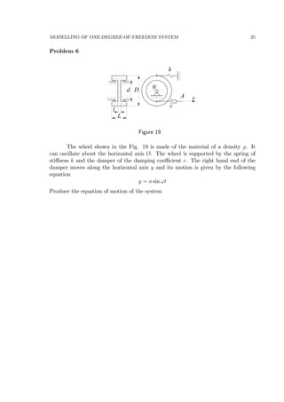 MODELLING OF ONE-DEGREE-OF-FREEDOM SYSTEM 25
Problem 6
yA
0
c
k
d D
l
L
Figure 19
The wheel shown in the Fig. 19 is made of the material of a density . It
can oscillate about the horizontal axis O. The wheel is supported by the spring of
stiﬀness k and the damper of the damping coeﬃcient c. The right hand end of the
damper moves along the horizontal axis y and its motion is given by the following
equation
y = a sin ωt
Produce the equation of motion of the system
 