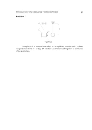 MODELLING OF ONE-DEGREE-OF-FREEDOM SYSTEM 26
Problem 7
L
r
1
2
Figure 20
The cylinder 1 of mass m is attached to the rigid and massless rod 2 to form
the pendulum shown in the Fig. 20. Produce the formula for the period of oscillation
of the pendulum.
 