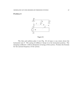 MODELLING OF ONE-DEGREE-OF-FREEDOM SYSTEM 27
Problem 8
O
k c
l
b
a
1
m
Figure 21
The thin and uniform plate 1 (see Fig. 21) of mass m can rotate about the
horizontal axis O. The spring of stiﬀness k keeps it in the horizontal position. The
damping coeﬃcient c reﬂects dissipation of energy of the system. Produce the formula
for the natural frequency of the system.
 