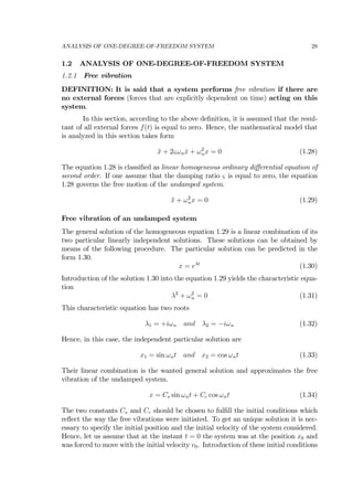 ANALYSIS OF ONE-DEGREE-OF-FREEDOM SYSTEM 28
1.2 ANALYSIS OF ONE-DEGREE-OF-FREEDOM SYSTEM
1.2.1 Free vibration
DEFINITION: It is said that a system performs free vibration if there are
no external forces (forces that are explicitly dependent on time) acting on this
system.
In this section, according to the above deﬁnition, it is assumed that the resul-
tant of all external forces f(t) is equal to zero. Hence, the mathematical model that
is analyzed in this section takes form
¨x + 2ςωn ˙x + ω2
nx = 0 (1.28)
The equation 1.28 is classiﬁed as linear homogeneous ordinary diﬀerential equation of
second order. If one assume that the damping ratio ς is equal to zero, the equation
1.28 governs the free motion of the undamped system.
¨x + ω2
nx = 0 (1.29)
Free vibration of an undamped system
The general solution of the homogeneous equation 1.29 is a linear combination of its
two particular linearly independent solutions. These solutions can be obtained by
means of the following procedure. The particular solution can be predicted in the
form 1.30.
x = eλt
(1.30)
Introduction of the solution 1.30 into the equation 1.29 yields the characteristic equa-
tion
λ2
+ ω2
n = 0 (1.31)
This characteristic equation has two roots
λ1 = +iωn and λ2 = −iωn (1.32)
Hence, in this case, the independent particular solution are
x1 = sin ωnt and x2 = cos ωnt (1.33)
Their linear combination is the wanted general solution and approximates the free
vibration of the undamped system.
x = Cs sin ωnt + Cc cos ωnt (1.34)
The two constants Cs and Cc should be chosen to fulﬁll the initial conditions which
reﬂect the way the free vibrations were initiated. To get an unique solution it is nec-
essary to specify the initial position and the initial velocity of the system considered.
Hence, let us assume that at the instant t = 0 the system was at the position x0 and
was forced to move with the initial velocity v0. Introduction of these initial conditions
 