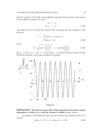 ANALYSIS OF ONE-DEGREE-OF-FREEDOM SYSTEM 29
into the equation 1.34 results in two algebraic equation that are linear with respect
to the unknown constants Cs and Cc.
Cc = x0
Csωn = v0 (1.35)
According to 1.34, the particular solution that represents the free vibration of the
system is
x =
v0
ωn
sin ωnt + x0 cos ωnt =
= C sin(ωnt + α) (1.36)
where
C =
s
(x0)2 +
µ
v0
ωn
¶2
; α = arctan
Ã
x0
v0
ωn
!
(1.37)
For ωn = 1[1/s], x0 = 1[m] v0 = 1[m/s] and ς = 0 the free motion is shown in Fig.
22 The free motion, in the case considered is periodic.
40
-1.5
-1
-0.5
0
0.5
1
10 20 30 50
x[m]
t[s]
C
Tn
α
xo
vo
Figure 22
DEFINITION: The shortest time after which parameters of motion repeat
themselves is called period and the motion is called periodic motion.
According to this deﬁnition, since the sine function has a period equal to 2π,
we have
sin(ωn(t + Tn) + α) = sin(ωnt + α + 2π) (1.38)
 