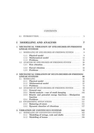CONTENTS
0.1 INTRODUCTION. . . . . . . . . . . . . . . . . . . . . . . . . . . . . 5
I MODELLING AND ANALYSIS 7
1 MECHANICAL VIBRATION OF ONE-DEGREE-OF-FREEDOM
LINEAR SYSTEMS 9
1.1 MODELLING OF ONE-DEGREE-OF-FREEDOM SYSTEM . . . . 9
1.1.1 Physical model . . . . . . . . . . . . . . . . . . . . . . . . . 9
1.1.2 Mathematical model . . . . . . . . . . . . . . . . . . . . . 12
1.1.3 Problems . . . . . . . . . . . . . . . . . . . . . . . . . . . . . 16
1.2 ANALYSIS OF ONE-DEGREE-OF-FREEDOM SYSTEM . . . . . . 28
1.2.1 Free vibration . . . . . . . . . . . . . . . . . . . . . . . . . . 28
1.2.2 Forced vibration . . . . . . . . . . . . . . . . . . . . . . . . 34
1.2.3 Problems . . . . . . . . . . . . . . . . . . . . . . . . . . . . . 44
2 MECHANICAL VIBRATION OF MULTI-DEGREE-OF-FREEDOM
LINEAR SYSTEMS 66
2.1 MODELLING . . . . . . . . . . . . . . . . . . . . . . . . . . . . . . . 66
2.1.1 Physical model . . . . . . . . . . . . . . . . . . . . . . . . . 66
2.1.2 Mathematical model . . . . . . . . . . . . . . . . . . . . . 67
2.1.3 Problems . . . . . . . . . . . . . . . . . . . . . . . . . . . . . 74
2.2 ANALYSIS OF MULTI-DEGREE-OF-FREEDOM SYSTEM . . . . . 93
2.2.1 General case . . . . . . . . . . . . . . . . . . . . . . . . . . 93
2.2.2 Modal analysis - case of small damping . . . . . . . . . . 102
2.2.3 Kinetic and potential energy functions - Dissipation
function . . . . . . . . . . . . . . . . . . . . . . . . . . . . . 109
2.2.4 Problems . . . . . . . . . . . . . . . . . . . . . . . . . . . . . 112
2.3 ENGINEERING APPLICATIONS . . . . . . . . . . . . . . . . . . . 151
2.3.1 Balancing of rotors . . . . . . . . . . . . . . . . . . . . . . 151
2.3.2 Dynamic absorber of vibrations . . . . . . . . . . . . . . 157
3 VIBRATION OF CONTINUOUS SYSTEMS 162
3.1 MODELLING OF CONTINUOUS SYSTEMS . . . . . . . . . . . . . 162
3.1.1 Modelling of strings, rods and shafts . . . . . . . . . . . 162
3.1.2 Modelling of beams . . . . . . . . . . . . . . . . . . . . . . 166
 