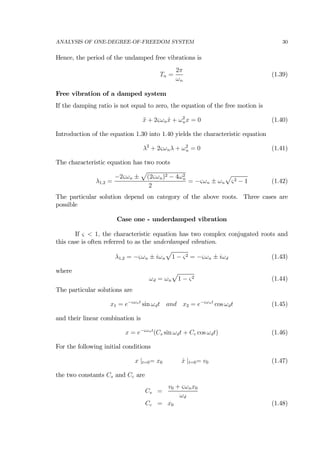 ANALYSIS OF ONE-DEGREE-OF-FREEDOM SYSTEM 30
Hence, the period of the undamped free vibrations is
Tn =
2π
ωn
(1.39)
Free vibration of a damped system
If the damping ratio is not equal to zero, the equation of the free motion is
¨x + 2ςωn ˙x + ω2
nx = 0 (1.40)
Introduction of the equation 1.30 into 1.40 yields the characteristic equation
λ2
+ 2ςωnλ + ω2
n = 0 (1.41)
The characteristic equation has two roots
λ1,2 =
−2ςωn ±
p
(2ςωn)2 − 4ω2
n
2
= −ςωn ± ωn
p
ς2 − 1 (1.42)
The particular solution depend on category of the above roots. Three cases are
possible
Case one - underdamped vibration
If ς < 1, the characteristic equation has two complex conjugated roots and
this case is often referred to as the underdamped vibration.
λ1,2 = −ςωn ± iωn
p
1 − ς2 = −ςωn ± iωd (1.43)
where
ωd = ωn
p
1 − ς2 (1.44)
The particular solutions are
x1 = e−ςωnt
sin ωdt and x2 = e−ςωnt
cos ωdt (1.45)
and their linear combination is
x = e−ςωnt
(Cs sin ωdt + Cc cos ωdt) (1.46)
For the following initial conditions
x |t=0= x0 ˙x |t=0= v0 (1.47)
the two constants Cs and Cc are
Cs =
v0 + ςωnx0
ωd
Cc = x0 (1.48)
 