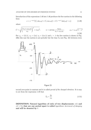 ANALYSIS OF ONE-DEGREE-OF-FREEDOM SYSTEM 31
Introduction of the expressions 1.48 into 1.46 produces the free motion in the following
form
x = e−ςωnt
(Cs sin ωdt + Cc cos ωdt) = Ce−ςωnt
sin(ωdt + α) (1.49)
where
C =
sµ
v0 + ςωnx0
ωd
¶2
+ (x0)2
; α = arctan
x0ωd
v0 + ςωnx0
; ωd = ωn
p
1 − ς2
(1.50)
For ωn = 1[1/s], x0 = 1[m] v0 = 1[m/s] and ς = .1 the free motion is shown in Fig.
23In this case the motion is not periodic but the time Td (see Fig. 23) between every
-1.5
-1
-0.5
0
0.5
1
10 20 30 40 50
x[m]
t[s]
Td
Td
x(t)x(t+ Td
t
xo
vo
)
Figure 23
second zero-point is constant and it is called period of the dumped vibration. It is easy
to see from the expression 1.49 that
Td =
2π
ωd
(1.51)
DEFINITION: Natural logarithm of ratio of two displacements x(t) and
x(t + Td) that are one period apart is called logarithmic decrement of damping
and will be denoted by δ.
 