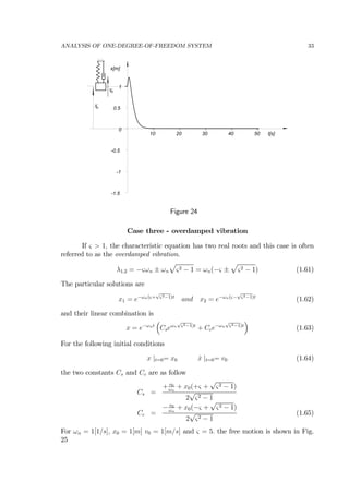 ANALYSIS OF ONE-DEGREE-OF-FREEDOM SYSTEM 33
-1.5
-1
-0.5
0
0.5
1
10 20 30 40 50
x[m]
t[s]
vo
xo
Figure 24
Case three - overdamped vibration
If ς > 1, the characteristic equation has two real roots and this case is often
referred to as the overdamped vibration.
λ1,2 = −ςωn ± ωn
p
ς2 − 1 = ωn(−ς ±
p
ς2 − 1) (1.61)
The particular solutions are
x1 = e−ωn(ς+
√
ς2−1)t
and x2 = e−ωn(ς−
√
ς2−1)t
(1.62)
and their linear combination is
x = e−ωnt
³
Cseωn
√
ς2−1)t
+ Cce−ωn
√
ς2−1)t
´
(1.63)
For the following initial conditions
x |t=0= x0 ˙x |t=0= v0 (1.64)
the two constants Cs and Cc are as follow
Cs =
+ v0
ωn
+ x0(+ς +
√
ς2 − 1)
2
√
ς2 − 1
Cc =
− v0
ωn
+ x0(−ς +
√
ς2 − 1)
2
√
ς2 − 1
(1.65)
For ωn = 1[1/s], x0 = 1[m] v0 = 1[m/s] and ς = 5. the free motion is shown in Fig.
25
 