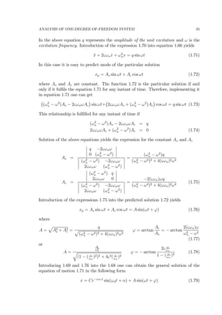 ANALYSIS OF ONE-DEGREE-OF-FREEDOM SYSTEM 35
In the above equation q represents the amplitude of the unit excitation and ω is the
excitation frequency. Introduction of the expression 1.70 into equation 1.66 yields
¨x + 2ςωn ˙x + ω2
nx = q sin ωt (1.71)
In this case it is easy to predict mode of the particular solution
xp = As sin ωt + Ac cos ωt (1.72)
where As and Ac are constant. The function 1.72 is the particular solution if and
only if it fulﬁls the equation 1.71 for any instant of time. Therefore, implementing it
in equation 1.71 one can get
¡
(ω2
n − ω2
)As − 2ςωnωAc
¢
sin ωt+
¡
2ςωnωAs + (ω2
n − ω2
)Ac
¢
cos ωt = q sin ωt (1.73)
This relationship is fulﬁlled for any instant of time if
(ω2
n − ω2
)As − 2ςωnωAc = q
2ςωnωAs + (ω2
n − ω2
)Ac = 0 (1.74)
Solution of the above equations yields the expression for the constant As and Ac
As =
¯
¯
¯
¯
q −2ςωnω
0 (ω2
n − ω2
)
¯
¯
¯
¯
¯
¯
¯
¯
(ω2
n − ω2
) −2ςωnω
2ςωnω (ω2
n − ω2
)
¯
¯
¯
¯
=
(ω2
n − ω2
)q
(ω2
n − ω2)2 + 4(ςωn)2ω2
Ac =
¯
¯
¯
¯
(ω2
n − ω2
) q
2ςωnω 0
¯
¯
¯
¯
¯
¯
¯
¯
(ω2
n − ω2
) −2ςωnω
2ςωnω (ω2
n − ω2
)
¯
¯
¯
¯
=
−2(ςωn)ωq
(ω2
n − ω2)2 + 4(ςωn)2ω2
(1.75)
Introduction of the expressions 1.75 into the predicted solution 1.72 yields
xp = As sin ωt + Ac cos ωt = A sin(ωt + ϕ) (1.76)
where
A =
p
A2
s + A2
c =
q
p
(ω2
n − ω2)2 + 4(ςωn)2ω2
ϕ = arctan
Ac
As
= − arctan
2(ςωn)ω
ω2
n − ω2
(1.77)
or
A =
q
ω2
n
q
(1 − ( ω
ωn
)2)2 + 4ς2( ω
ωn
)2
ϕ = − arctan
2ς ω
ωn
1 − ( ω
ωn
)2
(1.78)
Introducing 1.69 and 1.76 into the 1.68 one can obtain the general solution of the
equation of motion 1.71 in the following form
x = Ce−ςωnt
sin(ωdt + α) + A sin(ωt + ϕ) (1.79)
 