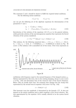 ANALYSIS OF ONE-DEGREE-OF-FREEDOM SYSTEM 36
The constants C and α should be chosen to fullﬁl the required initial conditions.
For the following initial conditions
x |t=0= x0 ˙x |t=0= v0 (1.80)
one can get the following set of the algebraic equations for determination of the
parameters C and α
x0 = Co sin αo + A sin ϕ
v0 = −Coςωn sin αo + Coωd cos αo + Aω cos ϕ (1.81)
Introduction of the solution of the equations 1.81 (Co,αo) to the general solution,
yields particular solution of the non-homogeneous equation that represents the forced
vibration of the system considered.
x = Coe−ςωnt
sin(ωdt + αo) + A sin(ωt + ϕ) (1.82)
This solution, for the following numerical data ς = 0.1, ωn = 1[1/s], ω = 2[1/s],
Co = 1[m], αo = 1[rd], A = 0.165205[m], ϕ = 0.126835[rd] is shown in Fig. 26
(curve c).The solution 1.82 is assembled out of two terms. First term represents an
-0.6
-0.4
-0.2
0
0.2
0.4
0.6
0.8
1
20 40 60
x[m]
t[s]
transient state of the forced vibration steady state of the forced vibration
abc
A
Figure 26
oscillations with frequency equal to the natural frequency of the damped system ωd.
Motion represented by this term, due to the existing damping, decays to zero (curve
a in Fig. 1.82) and determines time of the transient state of the forced vibrations.
Hence, after an usually short time, the transient state changes into the steady state
represented by the second term in equation 1.82 (curve b in Fig. 1.82)
x = A sin(ωt + ϕ) (1.83)
This harmonic term has amplitude A determined by the formula 1.77. It does not
depend on the initial conditions and is called amplitude of the forced vibration. Mo-
tion approximated by the equation 1.83 is usually referred to as the system forced
vibration.
 