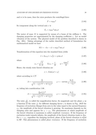ANALYSIS OF ONE-DEGREE-OF-FREEDOM SYSTEM 38
and m is its mass, then the rotor produces the centrifugal force
F = mµω2
(1.84)
Its component along the vertical axis x is
Fx = mµω2
sin ωt (1.85)
The motor of mass M is supported by means of a beam of the stiﬀness k. The
damping properties are approximated by the damping coeﬃcient c. Let us model
vibration of the system. The physical model of the problem described is shown in
Fig. 28b). Taking advantage of the earlier described method of formulation the
mathematical model we have
M ¨x = −kx − c ˙x + mµω2
sin ωt (1.86)
Transformation of this equation into the standard form yields
¨x + 2ςωn ˙x + ω2
nx = q sin ωt (1.87)
where
ωn =
r
k
M
2ςωn =
c
M
q =
mµω2
M
(1.88)
Hence, the steady state forced vibration are
x = A sin(ωt + ϕ) (1.89)
where according to 1.77
A =
q
ω2
n
q
(1 − ( ω
ωn
)2)2 + 4ς2( ω
ωn
)2
ϕ = − arctan
2ς ω
ωn
1 − ( ω
ωn
)2
(1.90)
or, taking into consideration 1.88
A =
m
M
µ( ω
ωn
)2
q
(1 − ( ω
ωn
)2)2 + 4ς2( ω
ωn
)2
ϕ = − arctan
2ς ω
ωn
1 − ( ω
ωn
)2
(1.91)
The ratio A
m
M
µ
, is called the magniﬁcation factor, Its magnitude and the phase ϕ as
a function of the ratio ω
ωn
for diﬀerent damping factor ς is shown in Fig. 29.If the
frequency of excitation changes from zero to the value equal to the natural frequency
ωn, the amplitude of the forced vibration is growing. Its maximum depends on the
damping ratio and appears for ω > ωn. The phenomenon at which amplitude of
the forced vibration is maximum is called amplitude resonance. If the frequency of
excitation tends towards inﬁnity, the amplitude of the forced vibration tends to m
M
µ.
For ω = ωn, regardless the damping involved, phase of the forced vibration is equal
to 90o
. This phenomenon is called phase resonance. If the frequency of excitation
 