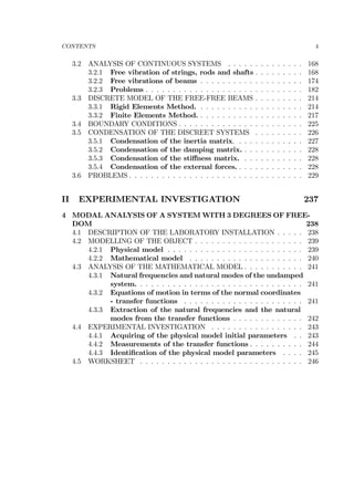 CONTENTS 4
3.2 ANALYSIS OF CONTINUOUS SYSTEMS . . . . . . . . . . . . . . 168
3.2.1 Free vibration of strings, rods and shafts . . . . . . . . . 168
3.2.2 Free vibrations of beams . . . . . . . . . . . . . . . . . . . 174
3.2.3 Problems . . . . . . . . . . . . . . . . . . . . . . . . . . . . . 182
3.3 DISCRETE MODEL OF THE FREE-FREE BEAMS . . . . . . . . . 214
3.3.1 Rigid Elements Method. . . . . . . . . . . . . . . . . . . . 214
3.3.2 Finite Elements Method. . . . . . . . . . . . . . . . . . . . 217
3.4 BOUNDARY CONDITIONS . . . . . . . . . . . . . . . . . . . . . . . 225
3.5 CONDENSATION OF THE DISCREET SYSTEMS . . . . . . . . . 226
3.5.1 Condensation of the inertia matrix. . . . . . . . . . . . . 227
3.5.2 Condensation of the damping matrix. . . . . . . . . . . . 228
3.5.3 Condensation of the stiﬀness matrix. . . . . . . . . . . . 228
3.5.4 Condensation of the external forces. . . . . . . . . . . . . 228
3.6 PROBLEMS . . . . . . . . . . . . . . . . . . . . . . . . . . . . . . . . 229
II EXPERIMENTAL INVESTIGATION 237
4 MODAL ANALYSIS OF A SYSTEM WITH 3 DEGREES OF FREE-
DOM 238
4.1 DESCRIPTION OF THE LABORATORY INSTALLATION . . . . . 238
4.2 MODELLING OF THE OBJECT . . . . . . . . . . . . . . . . . . . . 239
4.2.1 Physical model . . . . . . . . . . . . . . . . . . . . . . . . . 239
4.2.2 Mathematical model . . . . . . . . . . . . . . . . . . . . . 240
4.3 ANALYSIS OF THE MATHEMATICAL MODEL . . . . . . . . . . . 241
4.3.1 Natural frequencies and natural modes of the undamped
system. . . . . . . . . . . . . . . . . . . . . . . . . . . . . . . 241
4.3.2 Equations of motion in terms of the normal coordinates
- transfer functions . . . . . . . . . . . . . . . . . . . . . . 241
4.3.3 Extraction of the natural frequencies and the natural
modes from the transfer functions . . . . . . . . . . . . . 242
4.4 EXPERIMENTAL INVESTIGATION . . . . . . . . . . . . . . . . . 243
4.4.1 Acquiring of the physical model initial parameters . . 243
4.4.2 Measurements of the transfer functions . . . . . . . . . . 244
4.4.3 Identiﬁcation of the physical model parameters . . . . 245
4.5 WORKSHEET . . . . . . . . . . . . . . . . . . . . . . . . . . . . . . 246
 