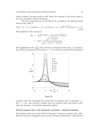 ANALYSIS OF ONE-DEGREE-OF-FREEDOM SYSTEM 40
tends to inﬁnity, the phase tends to 180o
. Hence the response of the system tends to
be in the anti-phase with the excitation.
The force transmitted to the foundation R, according to the physical model
shown in Fig. 28b) is
R(t) = kx + c ˙x = kA sin(ωt + ϕ) + cAω cos(ωt + ϕ) = A
√
k2 + c2ω2 sin(ωt + ϕ + δ)
(1.92)
The amplitude of the reaction is
|R| = A
√
k2 + c2ω2 = AM
p
ω4
n + 4ς2ω2
nω2 =
= mµω2
q
1 + 4ς2( ω
ωn
)2
q
(1 − ( ω
ωn
)2)2 + 4ς2( ω
ωn
)2
The ampliﬁcation ratio |R|
mµω2 of the reaction as a function of the ratio ω
ωn
is shown in
Fig. 30.For the frequency of excitation ω < 1.4ωn the force transmitted to foundation
0
2
4
6
0 1 2 3
nω
ω
R
µm
2
ω
1
1.4
=0ζ
=0.1ζ
=0.25ζ
=0.5ζ
=1.0ζ
=1.5ζ
Figure 30
is greater then the centrifugal force itself with its maximum close to frequency ωn.
For ω > 1.4ωn this reaction is smaller then the excitation force and tends to zero
when the frequency of excitation approaches inﬁnity.
Forced response due to the kinematic excitation - vibration isolation
The physical model of a system with the kinematic excitation is shown in Fig. 31b).
Motion of the point B along the axis y causes vibration of the block M. This physical
 