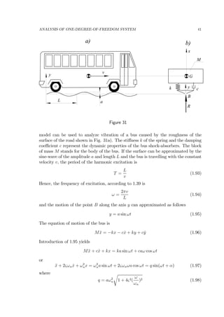ANALYSIS OF ONE-DEGREE-OF-FREEDOM SYSTEM 41
L
y
M
k cy
x
a
v
R
G
B
a) b)
Figure 31
model can be used to analyze vibration of a bus caused by the roughness of the
surface of the road shown in Fig. 31a). The stiﬀness k of the spring and the damping
coeﬃcient c represent the dynamic properties of the bus shock-absorbers. The block
of mass M stands for the body of the bus. If the surface can be approximated by the
sine-wave of the amplitude a and length L and the bus is travelling with the constant
velocity v, the period of the harmonic excitation is
T =
L
v
(1.93)
Hence, the frequency of excitation, according to 1.39 is
ω =
2πv
L
(1.94)
and the motion of the point B along the axis y can approximated as follows
y = a sin ωt (1.95)
The equation of motion of the bus is
M ¨x = −kx − c ˙x + ky + c ˙y (1.96)
Introduction of 1.95 yields
M ¨x + c ˙x + kx = ka sin ωt + caω cos ωt
or
¨x + 2ςωn ˙x + ω2
nx = ω2
na sin ωt + 2ςωnωa cos ωt = q sin(ωt + α) (1.97)
where
q = aω2
n
r
1 + 4ς2(
ω
ωn
)2 (1.98)
 