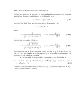 ANALYSIS OF ONE-DEGREE-OF-FREEDOM SYSTEM 42
Without any harm to the generality of the considerations one can neglect the phase
α and adopt the mathematical model in the following form
¨x + 2ςωn ˙x + ω2
nx = q sin ωt (1.99)
Motion of the block along axis x is governed by the equation 1.83
x = A sin(ωt + ϕ)
where
A =
q
ω2
n
q
(1 − ( ω
ωn
)2)2 + 4ς2( ω
ωn
)2
ϕ = − arctan
2ς ω
ωn
1 − ( ω
ωn
)2
(1.100)
Introduction of equation 1.98 gives
A =
a
q
1 + 4ς2( ω
ωn
)2
q
(1 − ( ω
ωn
)2)2 + 4ς2( ω
ωn
)2
ϕ = − arctan
2ς ω
ωn
1 − ( ω
ωn
)2
(1.101)
The magnifying factor A
a
and the phase ϕ as a function of ω
ωn
is shown in Fig. 32.
For ω < 1.4ωn it is possible to arrange for the bus to have vibration smaller than the
amplitude of the kinematic excitation
The expression for the reaction force transmitted to the foundation is
R = kx + c ˙x − ky − c ˙y = kA sin(ωt + ϕ) + cωA cos(ωt + ϕ) − ka sin ωt − cωa cos ωt
= |R| sin(ωt + γ) (1.102)
Problem of minimizing the reaction force R (e.g. 1.92) or the amplitude A (e.g..
1.101) is called vibration isolation.
 