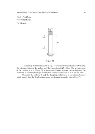 ANALYSIS OF ONE-DEGREE-OF-FREEDOM SYSTEM 44
1.2.3 Problems
Free vibrations
Problem 9
1
2
H
k c
Figure 33
The carriage 1 of the lift shown in Fig. 33 operates between ﬂoors of a building.
The distance between the highest and the lowest ﬂoor is H = 30m. The average mass
of the carriage is m = 500kg. To attenuate the impact between the carriage and the
basement in the case the rope 3 is broken, the shock absorber 2 is to be installed.
Calculate the stiﬀness k and the damping coeﬃcient c of the shock-absorber
which assure that the deceleration during the impact is smaller then 200m/s2
.
 