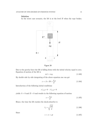 ANALYSIS OF ONE-DEGREE-OF-FREEDOM SYSTEM 45
Solution
In the worst case scenario, the lift is at the level H when the rope brakes.
H
k c
x
x
mg
Figure 34
Due to the gravity force the lift is falling down with the initial velocity equal to zero.
Equation of motion of the lift is
m¨x = mg (1.103)
By double side by side integrating of the above equation one can get
x = A + Bt +
g
2
t2
(1.104)
Introduction of the following initial conditions
x |t=0= 0 ˙x |t=0= 0
yields A = 0 and B = 0 and results in the following equation of motion
x =
g
2
t2
(1.105)
Hence, the time the lift reaches the shock-absorber is
to =
s
2H
g
(1.106)
Since
v = ˙x = gt (1.107)
 