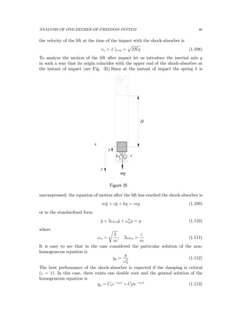 ANALYSIS OF ONE-DEGREE-OF-FREEDOM SYSTEM 46
the velocity of the lift at the time of the impact with the shock-absorber is
vo = ˙x |t=to =
p
2Hg (1.108)
To analyze the motion of the lift after impact let us introduce the inertial axis y
in such a way that its origin coincides with the upper end of the shock-absorber at
the instant of impact (see Fig. 35).Since at the instant of impact the spring k is
H
k c
x
y
mg
y
Figure 35
uncompressed, the equation of motion after the lift has reached the shock-absorber is
m¨y + c ˙y + ky = mg (1.109)
or in the standardized form
¨y + 2ςωn ˙y + ω2
ny = g (1.110)
where
ωn =
r
k
m
; 2ςωn =
c
m
(1.111)
It is easy to see that in the case considered the particular solution of the non-
homogeneous equation is
yp =
g
ω2
n
(1.112)
The best performance of the shock-absorber is expected if the damping is critical
(ς = 1). In this case, there exists one double root and the general solution of the
homogeneous equation is
yg = C1e−ωnt
+ C2te−ωnt
(1.113)
 