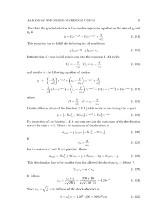 ANALYSIS OF ONE-DEGREE-OF-FREEDOM SYSTEM 47
Therefore the general solution of the non-homogeneous equation as the sum of yp and
yg is
y = C1e−ωnt
+ C2te−ωnt
+
g
ω2
n
(1.114)
This equation has to fullﬁl the following initial conditions
y |t=0= 0 ˙y |t=0= vo (1.115)
Introduction of these initial conditions into the equation 1.113 yields
C1 = −
g
ω2
n
C2 = vo −
g
ωn
(1.116)
and results in the following equation of motion
y =
µ
−
g
ω2
n
¶
e−ωnt
+
µ
vo −
g
ωn
¶
te−ωnt
+
g
ω2
n
=
g
ω2
n
¡
1 − e−ωnt
¢
+
µ
vo −
g
ωn
¶
te−ωnt
= D
¡
1 − e−ωnt
¢
+ Ete−ωnt
(1.117)
where
D =
g
ω2
n
E = vo −
g
ωn
(1.118)
Double diﬀerentiation of the function 1.117 yields acceleration during the impact
¨y =
¡
−Dω2
n − 2Eωn
¢
e−ωnt
+ Eω2
nte−ωnt
(1.119)
By inspection of the function 1.118, one can see that the maximum of the deceleration
occurs for time t = 0. Hence the maximum of deceleration is
amax = ¨y |t=0=
¯
¯−Dω2
n − 2Eωn
¯
¯ (1.120)
If
vo >
g
ωn
(1.121)
both constants E and D are positive. Hence
amax = Dω2
n + 2Eωn = g + 2voωn − 2g = 2voωn − g (1.122)
This deceleration has to be smaller then the allowed deceleration aa = 200ms−2
.
2voωn − g < aa (1.123)
It follows
ωn <
aa + g
2
√
2Hg
=
200 + 10
2
√
2 · 30 · 10
= 4.28s−1
(1.124)
Since ωn =
q
k
m
, the stiﬀness of the shock-absorber is
k = ω2
nm = 4.282
· 500 = 9160N/m (1.125)
 