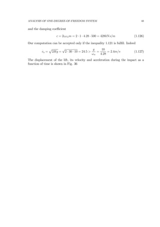 ANALYSIS OF ONE-DEGREE-OF-FREEDOM SYSTEM 48
and the damping coeﬃcient
c = 2ςωnm = 2 · 1 · 4.28 · 500 = 4280Ns/m (1.126)
Our computation can be accepted only if the inequality 1.121 is fullﬁl. Indeed
vo =
p
2Hg =
√
2 · 30 · 10 = 24.5 >
g
ωn
=
10
4.28
= 2.4m/s (1.127)
The displacement of the lift, its velocity and acceleration during the impact as a
function of time is shown in Fig. 36
 