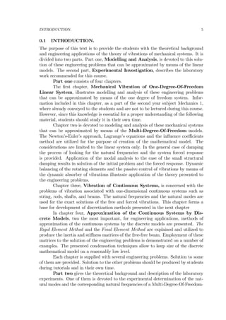 INTRODUCTION. 5
0.1 INTRODUCTION.
The purpose of this text is to provide the students with the theoretical background
and engineering applications of the theory of vibrations of mechanical systems. It is
divided into two parts. Part one, Modelling and Analysis, is devoted to this solu-
tion of these engineering problems that can be approximated by means of the linear
models. The second part, Experimental Investigation, describes the laboratory
work recommended for this course.
Part one consists of four chapters.
The ﬁrst chapter, Mechanical Vibration of One-Degree-Of-Freedom
Linear System, illustrates modelling and analysis of these engineering problems
that can be approximated by means of the one degree of freedom system. Infor-
mation included in this chapter, as a part of the second year subject Mechanics 1,
where already conveyed to the students and are not to be lectured during this course.
However, since this knowledge is essential for a proper understanding of the following
material, students should study it in their own time.
Chapter two is devoted to modeling and analysis of these mechanical systems
that can be approximated by means of the Multi-Degree-Of-Freedom models.
The Newton’s-Euler’s approach, Lagrange’s equations and the inﬂuence coeﬃcients
method are utilized for the purpose of creation of the mathematical model. The
considerations are limited to the linear system only. In the general case of damping
the process of looking for the natural frequencies and the system forced response
is provided. Application of the modal analysis to the case of the small structural
damping results in solution of the initial problem and the forced response. Dynamic
balancing of the rotating elements and the passive control of vibrations by means of
the dynamic absorber of vibrations illustrate application of the theory presented to
the engineering problems.
Chapter three, Vibration of Continuous Systems, is concerned with the
problems of vibration associated with one-dimensional continuous systems such as
string, rods, shafts, and beams. The natural frequencies and the natural modes are
used for the exact solutions of the free and forced vibrations. This chapter forms a
base for development of discretization methods presented in the next chapter
In chapter four, Approximation of the Continuous Systems by Dis-
crete Models, two the most important, for engineering applications, methods of
approximation of the continuous systems by the discrete models are presented. The
Rigid Element Method and the Final Element Method are explained and utilized to
produce the inertia and stiﬀness matrices of the free-free beam. Employment of these
matrices to the solution of the engineering problems is demonstrated on a number of
examples. The presented condensation techniques allow to keep size of the discrete
mathematical model on a reasonably low level.
Each chapter is supplied with several engineering problems. Solution to some
of them are provided. Solution to the other problems should be produced by students
during tutorials and in their own time.
Part two gives the theoretical background and description of the laboratory
experiments. One of them is devoted to the experimental determination of the nat-
ural modes and the corresponding natural frequencies of a Multi-Degree-Of-Freedom-
 