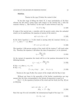 ANALYSIS OF ONE-DEGREE-OF-FREEDOM SYSTEM 53
Solution
Tension in the rope R before the contact is lost
In the ﬁrst stage of lifting the block M, it stays motionlessly at the ﬂoor
whereas the lift itself is going down with respect to the inertial axis x with the
constant velocity vo. The tension T in the rope R varies between 0 and Mg.
0 < T 0 Mg (1.128)
If origin of the inertial axis x coincides with the gravity centre when the unloaded
winch is at its equilibrium, the equation of motion of the winch is
m¨x + c ˙x + kx = −T (1.129)
In the above equation ¨x = 0 (the winch is moving with the constant velocity vo),
˙x = −vo and x = −vot. Hence
−T = c(−vo) + k(−vot) (1.130)
The equation 1.130 governs motion of the winch till the tension T will reach value
Mg. Therefore the equation 1.130 allows the time of separation ts to be obtained.
ts =
Mg − cvo
kvo
(1.131)
At the instant of separation the winch will be at the position determined by the
following formula
xs = −vots = −
Mg − cvo
k
(1.132)
If Mg < cvo then xs = ts = 0.
If Mg > cvo
T = cvo + kvot for 0 < t < ts (1.133)
Tension in the rope R after the contact of the weight with the ﬂoor is lost
Without any harm to the generality of the further consideration one may
assume that the time corresponding to the instant of separation is equal to 0.
For t > 0, the equation of motion of the winch and the block (see Fig. 42) are
as following
m¨x + c ˙x + kx = −T
M ¨xb = T − Mg (1.134)
Since the rope R is not extendible, the instantaneous length of the rope L is
L = Lo − vot (1.135)
 