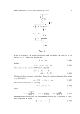 ANALYSIS OF ONE-DEGREE-OF-FREEDOM SYSTEM 54
k
m
c
x
T
T
Mg
x
xb
L
Figure 42
Where Lo stands for the initial length of the rope (the lenght the rope had at the
instance t = 0). Taking into account that
L = x − xb (1.136)
we have
xb = x − L = x − Lo + vot (1.137)
Introduction of the equation 1.137 into 1.134 yields
m¨x + c ˙x + kx = −T
M ¨x = T − Mg (1.138)
Elimination of the unknown tension force allows the equation of motion of the winch
to be formulated
(m + M)¨x + c ˙x + kx = −Mg (1.139)
The standardized form is as following
¨x + 2ςωn ˙x + ω2
nx = q (1.140)
where
ωn =
r
k
m + M
; 2ςωn =
c
m + M
; q = −
Mg
m + M
(1.141)
The particular solution of the non-homogeneous equation can be predicted as a con-
stant magnitude A. Hence
ω2
nA = q; A =
q
ω2
n
(1.142)
 
