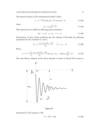 ANALYSIS OF ONE-DEGREE-OF-FREEDOM SYSTEM 55
The general solution of the mathematical model 1.140 is
x = e−ςωnt
(Cs sin ωdt + Cc cos ωdt) + A (1.143)
where
ωd = ωn
p
1 − ς2 (1.144)
This solution has to fulﬁll the following initial conditions
for t = 0 x = xs ˙x = −vo (1.145)
Introduction of these initial conditions into the solution 1.143 yields the following
expressions for the constants Cs and Cc
Cs =
−vo + ςωn(xs − A)
ωd
Cc = xs − A (1.146)
Hence,
x = e−ςωnt
µ
−vo + ςωn(xs − A)
ωd
sin ωdt + (xs − A) cos ωdt
¶
+ A (1.147)
The time history diagram of the above function is shown in Fig.43 The tension is
x
txs
Td
xmax
A
O
Figure 43
determined by the equation 1.138
T = M ¨x + Mg (1.148)
 