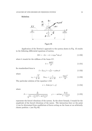 ANALYSIS OF ONE-DEGREE-OF-FREEDOM SYSTEM 58
Solution
E,I
M
m
ω t
l
c
µ
x
m ωµ
2
A
B
Figure 45
Application of the Newton’s approach to the system shown in Fig. 45 results
in the following diﬀerential equations of motion.
M ¨x = −kx − c ˙x + mµω2
sin ωt (1.150)
where k stands for the stiﬀness of the beam EI.
k =
48EI
l3
(1.151)
Its standardized form is
¨x + 2ςωn ˙x + ω2
nx = q sin ωt (1.152)
where
ωn =
r
k
M
2ςωn =
c
m + M
q =
mµω2
M
(1.153)
The particular solution of the equation 1.152
x = A sin (ωt + ϕ) (1.154)
where
A =
q
ω2
n
q
(1 − ( ω
ωn
)2)2 + 4ς2( ω
ωn
)2
ϕ = − arctan
2ς ω
ωn
1 − ( ω
ωn
)2
(1.155)
represents the forced vibrations of the system. In the above formula A stands for the
amplitude of the forced vibrations of the motor. The interaction force at the point
A can be determined from equilibrium of forces acting on the beam at an arbitrarily
chosen position x (see Fig 46).
 