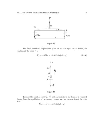 ANALYSIS OF ONE-DEGREE-OF-FREEDOM SYSTEM 59
E,I
0.5k
l
x
x
x0.5kx
kx
A
D
Figure 46
The force needed to displace the point D by x is equal to kx. Hence, the
reaction at the point A is
RA = −0.5kx = −0.5kA sin (ωt + ϕ) (1.156)
B
x
x
c
c
D
xc
x
Figure 47
To move the point D (see Fig. 47) with the velocity ˙x the force c ˙x is required.
Hence, from the equilibrium of the damper one can see that the reaction at the point
B is
RB = −c ˙x = −cωA sin (ωt + ϕ)
 