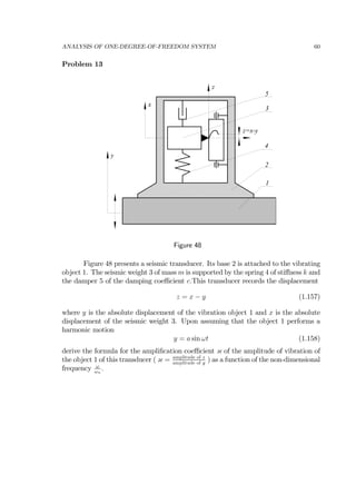 ANALYSIS OF ONE-DEGREE-OF-FREEDOM SYSTEM 60
Problem 13
x
z
y
z=x-y
1
2
3
4
5
Figure 48
Figure 48 presents a seismic transducer. Its base 2 is attached to the vibrating
object 1. The seismic weight 3 of mass m is supported by the spring 4 of stiﬀness k and
the damper 5 of the damping coeﬃcient c.This transducer records the displacement
z = x − y (1.157)
where y is the absolute displacement of the vibration object 1 and x is the absolute
displacement of the seismic weight 3. Upon assuming that the object 1 performs a
harmonic motion
y = a sin ωt (1.158)
derive the formula for the ampliﬁcation coeﬃcient κ of the amplitude of vibration of
the object 1 of this transducer ( κ = amplitude of z
amplitude of y
) as a function of the non-dimensional
frequency ω
ωn
.
 