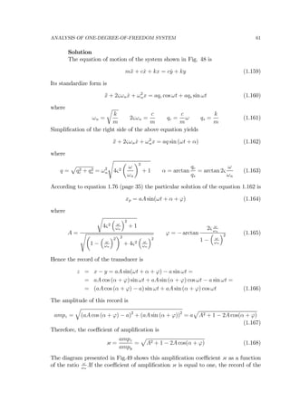 ANALYSIS OF ONE-DEGREE-OF-FREEDOM SYSTEM 61
Solution
The equation of motion of the system shown in Fig. 48 is
m¨x + c ˙x + kx = c ˙y + ky (1.159)
Its standardize form is
¨x + 2ςωn ˙x + ω2
nx = aqc cos ωt + aqs sin ωt (1.160)
where
ωn =
r
k
m
2ςωn =
c
m
qc =
c
m
ω qs =
k
m
(1.161)
Simpliﬁcation of the right side of the above equation yields
¨x + 2ςωn ˙x + ω2
nx = aq sin (ωt + α) (1.162)
where
q =
p
q2
c + q2
s = ω2
n
s
4ς2
µ
ω
ωn
¶2
+ 1 α = arctan
qc
qs
= arctan 2ς
ω
ωn
(1.163)
According to equation 1.76 (page 35) the particular solution of the equation 1.162 is
xp = aA sin(ωt + α + ϕ) (1.164)
where
A =
r
4ς2
³
ω
ωn
´2
+ 1
sµ
1 −
³
ω
ωn
´2
¶2
+ 4ς2
³
ω
ωn
´2
ϕ = − arctan
2ς ω
ωn
1 −
³
ω
ωn
´2 (1.165)
Hence the record of the transducer is
z = x − y = aA sin(ωt + α + ϕ) − a sin ωt =
= aA cos (α + ϕ) sin ωt + aA sin (α + ϕ) cos ωt − a sin ωt =
= (aA cos (α + ϕ) − a) sin ωt + aA sin (α + ϕ) cos ωt (1.166)
The amplitude of this record is
ampz =
q
(aA cos (α + ϕ) − a)2
+ (aA sin (α + ϕ))2
= a
p
A2 + 1 − 2A cos(α + ϕ)
(1.167)
Therefore, the coeﬃcient of ampliﬁcation is
κ =
ampz
ampy
=
p
A2 + 1 − 2A cos(α + ϕ) (1.168)
The diagram presented in Fig.49 shows this ampliﬁcation coeﬃcient κ as a function
of the ratio ω
ωn
.If the coeﬃcient of ampliﬁcation κ is equal to one, the record of the
 