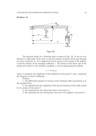ANALYSIS OF ONE-DEGREE-OF-FREEDOM SYSTEM 63
Problem 14
O
A B
α
xa
b
c
d
k
G
C
Figure 50
The physical model of a vibrating table is shown in Fig. 50. It can be con-
sidered as a rigid body of the mass m and the moment of inertia about axis through
its centre of gravity IG. It is supported with by means of the spring of the stiﬀness
k and the damper of the damping coeﬃcient c. The motion of the lower end of the
spring with respect to the absolute coordinate x can be approximated as follows
x = X cos ωt
where X stands for the amplitude of the oscillations of the point C and ω stands for
the frequency of these oscillations.
Produce:
1. the diﬀerential equation of motion of the vibrating table and present it in
the standard form
2. the expression for the amplitude of the forced vibrations of the table caused
by the motion of the point C
3. the expression for the interaction force at the point A
4. the expression for the driving force that has to be applied to the point C
 