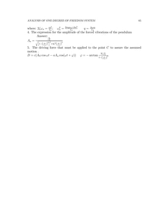 ANALYSIS OF ONE-DEGREE-OF-FREEDOM SYSTEM 65
where: 2ζωn = ca2
IA
; ω2
n = 2mgxG+ka2
IA
q = Aωca
IA
4. The expression for the amplitude of the forced vibrations of the pendulum
Answer:
Aα =
q
ω2
n
1−( ω
ωn
)
2 2
+4ζ2
( ω
ωn
)
2
5. The driving force that must be applied to the point C to assure the assumed
motion .
D = c(Aω cos ωt − aAα cos(ωt + ϕ)) ϕ = − arctan
2ζ ω
ωn
1−( ω
ωn
)
2
 