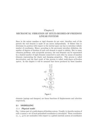 Chapter 2
MECHANICAL VIBRATION OF MULTI-DEGREE-OF-FREEDOM
LINEAR SYSTEMS
Since in the nature massless or rigid elements do not exist, therefore each of the
particle the real element is made of can moves independently. It follows that to
determine its position with respect to the inertial space one has to introduce inﬁnite
number of coordinates. Hence, according to the previously introduce deﬁnition, the
number of degrees of freedom of each real element is equal to inﬁnity. But in many
vibration problems, with acceptable accuracy, the real elements can be represented
by a limited number of rigid elements connected to each other by means of massless
elements representing the elastic and damping properties. This process is called
discretization and the ﬁnal result of this process is called multi-degree-of-freedom
system. In this chapter it will be assumed that forces produced by these massless
mi
ki ci
mj
xi
kij
cij
xj
y (t)i
Figure 1
elements (springs and dampers) are linear functions of displacements and velocities
respectively.
2.1 MODELLING
2.1.1 Physical model
Fig. 1 shows part of a multi-degree-of-freedom system. Usually, to describe motion of
such a system a set of local generalized coordinates is introduced. These coordinates
(xi, xj, yi(t)) are motionless with respect to a global (inertial) system of coordinates
 