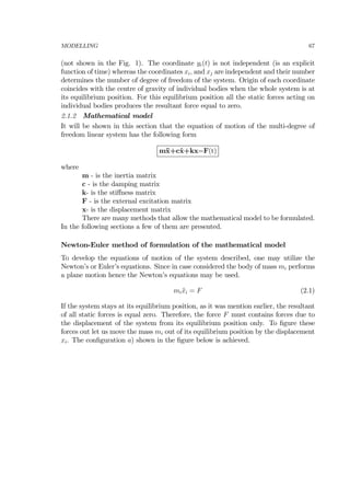 MODELLING 67
(not shown in the Fig. 1). The coordinate yi(t) is not independent (is an explicit
function of time) whereas the coordinates xi, and xj are independent and their number
determines the number of degree of freedom of the system. Origin of each coordinate
coincides with the centre of gravity of individual bodies when the whole system is at
its equilibrium position. For this equilibrium position all the static forces acting on
individual bodies produces the resultant force equal to zero.
2.1.2 Mathematical model
It will be shown in this section that the equation of motion of the multi-degree of
freedom linear system has the following form
m¨x+c˙x+kx=F(t)
where
m - is the inertia matrix
c - is the damping matrix
k- is the stiﬀness matrix
F - is the external excitation matrix
x- is the displacement matrix
There are many methods that allow the mathematical model to be formulated.
In the following sections a few of them are presented.
Newton-Euler method of formulation of the mathematical model
To develop the equations of motion of the system described, one may utilize the
Newton’s or Euler’s equations. Since in case considered the body of mass mi performs
a plane motion hence the Newton’s equations may be used.
mi ¨xi = F (2.1)
If the system stays at its equilibrium position, as it was mention earlier, the resultant
of all static forces is equal zero. Therefore, the force F must contains forces due to
the displacement of the system from its equilibrium position only. To ﬁgure these
forces out let us move the mass mi out of its equilibrium position by the displacement
xi. The conﬁguration a) shown in the ﬁgure below is achieved.
 