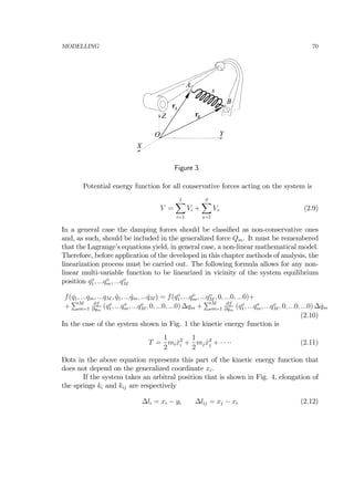 MODELLING 70
Z
X
YO
A
B
s
rA
rB
Figure 3
Potential energy function for all conservative forces acting on the system is
V =
IX
i=1
Vi +
SX
s=1
Vs (2.9)
In a general case the damping forces should be classiﬁed as non-conservative ones
and, as such, should be included in the generalized force Qm. It must be remembered
that the Lagrange’s equations yield, in general case, a non-linear mathematical model.
Therefore, before application of the developed in this chapter methods of analysis, the
linearization process must be carried out. The following formula allows for any non-
linear multi-variable function to be linearized in vicinity of the system equilibrium
position qo
1, ...qo
m, ...qo
M
f(q1, ...qm, ...qM , ˙q1, ... ˙qm, ... ˙qM ) = f(qo
1, ...qo
m, ...qo
M , 0, ...0, ...0)+
+
PM
m=1
∂f
∂qm
(qo
1, ...qo
m, ...qo
M , 0, ...0, ...0) ∆qm +
PM
m=1
∂f
∂ ˙qm
(qo
1, ...qo
m, ...qo
M , 0, ...0, ...0) ∆ ˙qm
(2.10)
In the case of the system shown in Fig. 1 the kinetic energy function is
T =
1
2
mi ˙x2
i +
1
2
mj ˙x2
j + · · ·· (2.11)
Dots in the above equation represents this part of the kinetic energy function that
does not depend on the generalized coordinate xi.
If the system takes an arbitral position that is shown in Fig. 4, elongation of
the springs ki and kij are respectively
∆li = xi − yi ∆lij = xj − xi (2.12)
 